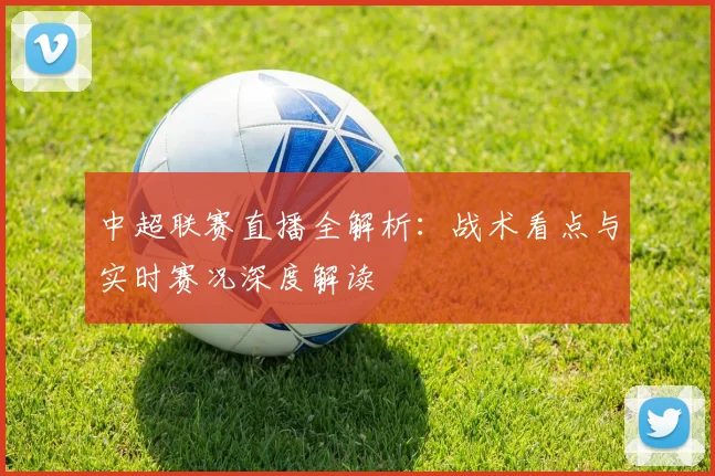中超联赛直播全解析:战术看点与实时赛况深度解读